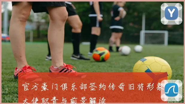 官方豪门俱乐部签约传奇旧将形象大使职责与前景解读