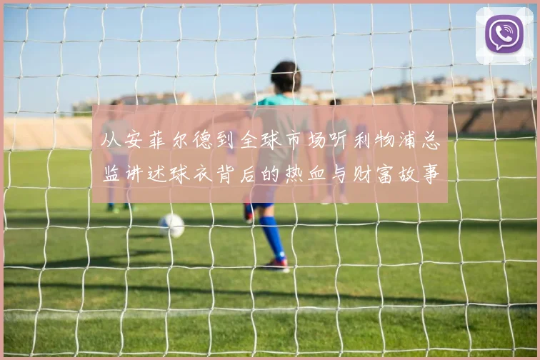 从安菲尔德到全球市场听利物浦总监讲述球衣背后的热血与财富故事