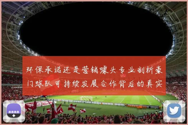 环保承诺还是营销噱头专业剖析豪门球队可持续发展合作背后的真实赛局